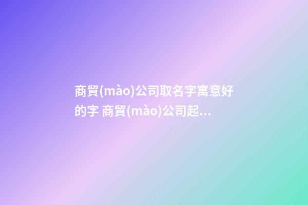 商貿(mào)公司取名字寓意好的字 商貿(mào)公司起名參考-名學(xué)網(wǎng)